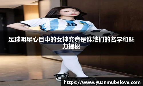 足球明星心目中的女神究竟是谁她们的名字和魅力揭秘
