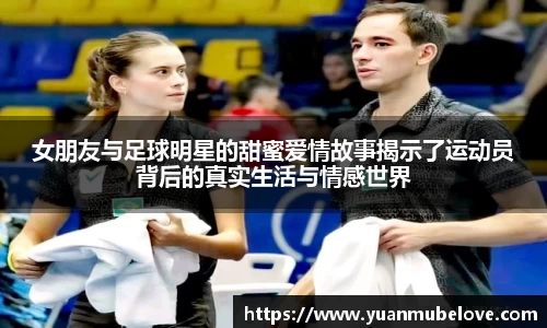 女朋友与足球明星的甜蜜爱情故事揭示了运动员背后的真实生活与情感世界